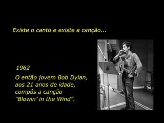 1962 O então jovem Bob Dylan, aos 21 anos de idade, compôs a canção  “Blowin’ in the Wind”.  Existe o canto e existe a canção...   