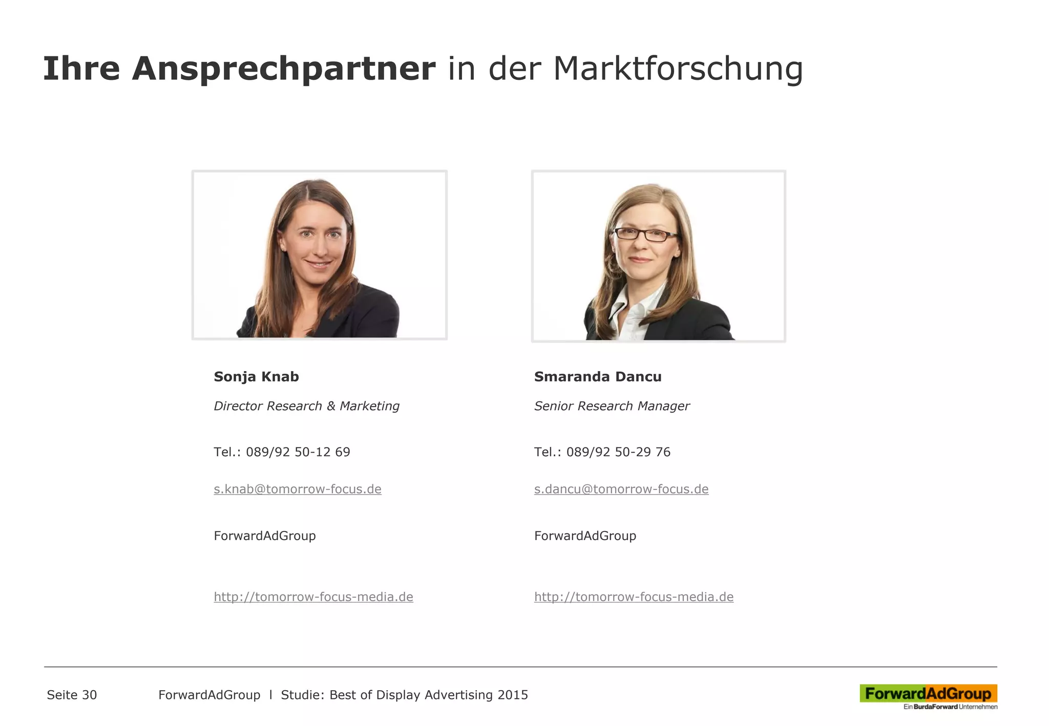 Ihre Ansprechpartner in der Marktforschung
Sonja Knab
Director Research & Marketing
Tel.: 089/92 50-12 69
s.knab@tomorrow-focus.de
ForwardAdGroup
http://tomorrow-focus-media.de
Smaranda Dancu
Senior Research Manager
Tel.: 089/92 50-29 76
s.dancu@tomorrow-focus.de
ForwardAdGroup
http://tomorrow-focus-media.de
Seite 30 ForwardAdGroup l Studie: Best of Display Advertising 2015
 
