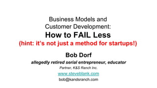 Business Models and
          Customer Development:
          How to FAIL Less
(hint: it’s not just a method for startups!)
                     Bob Dorf
    allegedly retired serial entrepreneur, educator
                  Partner, K&S Ranch Inc.
                 www.steveblank.com
                 bob@kandsranch.com
 
