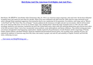 Bob Dylan And The American Civil Rights And Anti War...
Bob Dylan (/Л€dЙ
ЄlЙ™n/; born Robert Allen Zimmerman, May 24, 1941) is an American singer–songwriter, artist and writer. He has been influential
in popular music and culture for more than five decades. Much of his most celebrated work dates from the 1960s when his songs chronicled social
unrest, although Dylan repudiated suggestions from journalists that he was a spokesman for his generation. Nevertheless, early songs such as "Blowin
' in the Wind" and "The Times They Are a–Changin '" became anthems for the American civil rights and anti–war movements. After he left his initial
base in the American folk music revival, his six–minute single "Like a Rolling Stone" altered the range of popular music in 1965. His mid–1960s
recordings, backed by rock musicians, reached the top end of the United States music charts while also attracting denunciation and criticism from others
in the folk movement. Dylan 's lyrics have incorporated various political, social, philosophical, and literary influences. They defied existing pop music
conventions and appealed to the burgeoning counterculture. Initially inspired by the performances of Little Richard, and the songwriting of Woody
Guthrie, Robert Johnson, and Hank Williams, Dylan has amplified and personalized musical genres. His recording career, spanning 50 years, has
explored the traditions in American song–from folk, blues, and country to gospel, rock and roll, and rockabilly to English, Scottish, and Irish folk
music, embracing even jazz
... Get more on HelpWriting.net ...
 