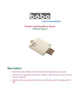 Lets Uncomplicate
Transfer anything without iTunes.
With the help of
Description
➢ Flash Drive for iPhone and iPad with 8 pin lightning connector
➢ Transfer or copy Pictures, Music, Videos, Pdf and many more across
all your devices
➢ It also works as external drive for your iPhone and iPad capacity 16
GB
 