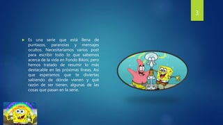  Es una serie que está llena de
puntazos, paranoias y mensajes
ocultos. Necesitaríamos varios post
para escribir todo lo que sabemos
acerca de la vida en Fondo Bikini, pero
hemos tratado de resumir lo más
destacable en las próximas líneas. Así
que esperamos que te diviertas
sabiendo de dónde vienen y qué
razón de ser tienen, algunas de las
cosas que pasan en la serie.
3
 