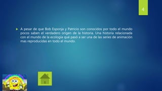  A pesar de que Bob Esponja y Patricio son conocidos por todo el mundo
pocos saben el verdadero origen de la historia. Una historia relacionada
con el mundo de la ecología qué pasó a ser una de las series de animación
mas reproducidas en todo el mundo.
4
 