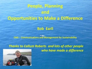 People, Planning
and
Opportunities to Make a Difference
Bob Earll
CMS – Communications and Management for Sustainability
Thanks to Callum Roberts and lots of other people
who have made a difference
 