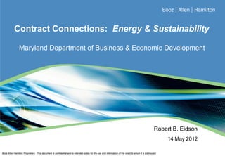 Contract Connections: Energy & Sustainability

                Maryland Department of Business & Economic Development




                                                                                                                                                     Robert B. Eidson
                                                                                                                                                           14 May 2012

                                                                                                                                                                         0
Booz Allen Hamilton Proprietary: This document is confidential and is intended solely for the use and information of the client to whom it is addressed.
 