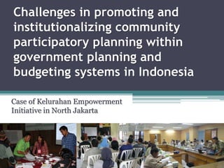 Challenges in promoting and
institutionalizing community
participatory planning within
government planning and
budgeting systems in Indonesia
Case of Kelurahan Empowerment
Initiative in North Jakarta
 