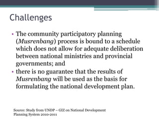 Challenges
• The community participatory planning
(Musrenbang) process is bound to a schedule
which does not allow for adequate deliberation
between national ministries and provincial
governments; and
• there is no guarantee that the results of
Musrenbang will be used as the basis for
formulating the national development plan.
Source: Study from UNDP – GIZ on National Development
Planning System 2010-2011
 