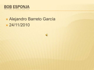 BOB ESPONJA
 Alejandro Barreto García
 24/11/2010
 