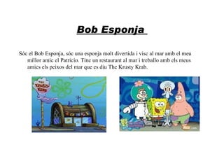 Bob Esponja

Sóc el Bob Esponja, sóc una esponja molt divertida i visc al mar amb el meu
   millor amic el Patricio. Tinc un restaurant al mar i treballo amb els meus
   amics els peixos del mar que es diu The Krusty Krab.
 