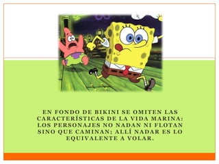 EN FONDO DE BIKINI SE OMITEN LAS
CARACTERÍSTICAS DE LA VIDA MARINA:
LOS PERSONAJES NO NADAN NI FLOTAN
SINO QUE CAMINAN; ALLÍ NADAR ES LO
EQUIVALENTE A VOLAR.
 