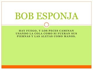 HAY FUEGO, Y LOS PECES CAMINAN
USANDO LA COLA COMO SI FUERAN SUS
PIERNAS Y LAS ALETAS COMO MANOS.
BOB ESPONJA
 
