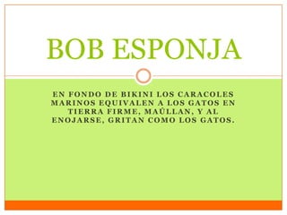 EN FONDO DE BIKINI LOS CARACOLES
MARINOS EQUIVALEN A LOS GATOS EN
TIERRA FIRME, MAÚLLAN, Y AL
ENOJARSE, GRITAN COMO LOS GATOS.
BOB ESPONJA
 