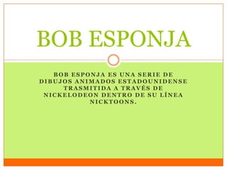 BOB ESPONJA ES UNA SERIE DE
DIBUJOS ANIMADOS ESTADOUNIDENSE
TRASMITIDA A TRAVÉS DE
NICKELODEON DENTRO DE SU LÍNEA
NICKTOONS.
BOB ESPONJA
 