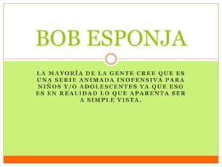 LA MAYORÍA DE LA GENTE CREE QUE ES
UNA SERIE ANIMADA INOFENSIVA PARA
NIÑOS Y/O ADOLESCENTES YA QUE ESO
ES EN REALIDAD LO QUE APARENTA SER
A SIMPLE VISTA.
BOB ESPONJA
 
