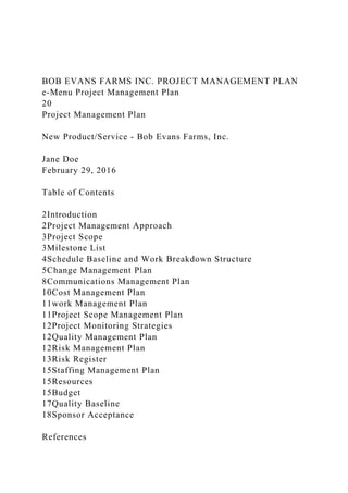 BOB EVANS FARMS INC. PROJECT MANAGEMENT PLAN
e-Menu Project Management Plan
20
Project Management Plan
New Product/Service - Bob Evans Farms, Inc.
Jane Doe
February 29, 2016
Table of Contents
2Introduction
2Project Management Approach
3Project Scope
3Milestone List
4Schedule Baseline and Work Breakdown Structure
5Change Management Plan
8Communications Management Plan
10Cost Management Plan
11work Management Plan
11Project Scope Management Plan
12Project Monitoring Strategies
12Quality Management Plan
12Risk Management Plan
13Risk Register
15Staffing Management Plan
15Resources
15Budget
17Quality Baseline
18Sponsor Acceptance
References
 