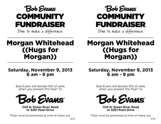 Morgan Whitehead
((Hugs for
Morgan))

Morgan Whitehead
((Hugs for
Morgan))

Saturday, November 9, 2013
6 am - 9 pm

Saturday, November 9, 2013
6 am - 9 pm

Bob Evans will donate 15% of sales
when you present this flyer* to

Bob Evans will donate 15% of sales
when you present this flyer* to

1125 N. Green River Road
or 5201 Pearl Drive

1125 N. Green River Road
or 5201 Pearl Drive

*Flyer must be presented at time of check out.

*Flyer must be presented at time of check out.

#132

#132

 