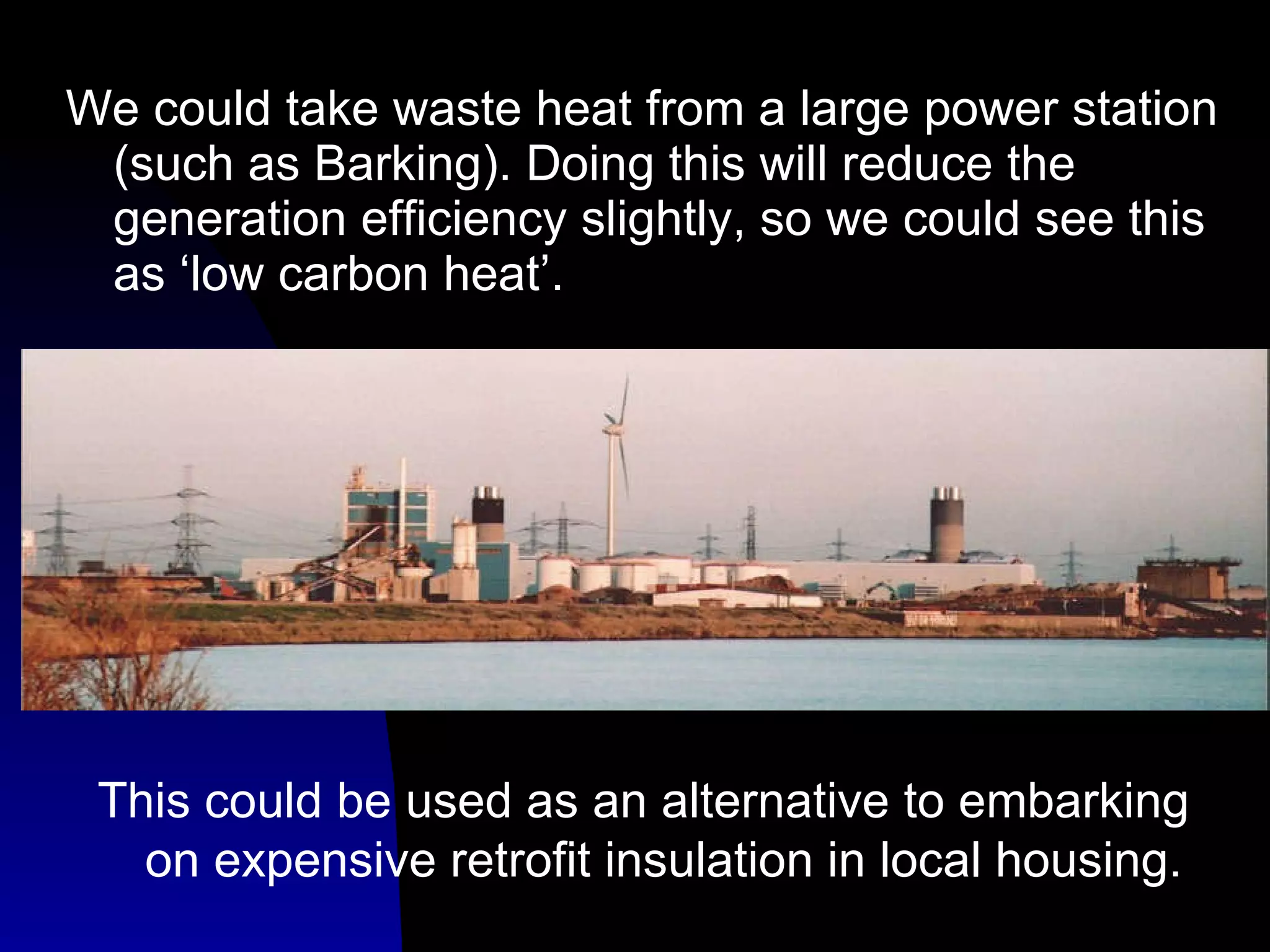 We could take waste heat from a large power station (such as Barking). Doing this will reduce the generation efficiency slightly, so we could see this as ‘low carbon heat’. This could be used as an alternative to embarking on expensive retrofit insulation in local housing. 