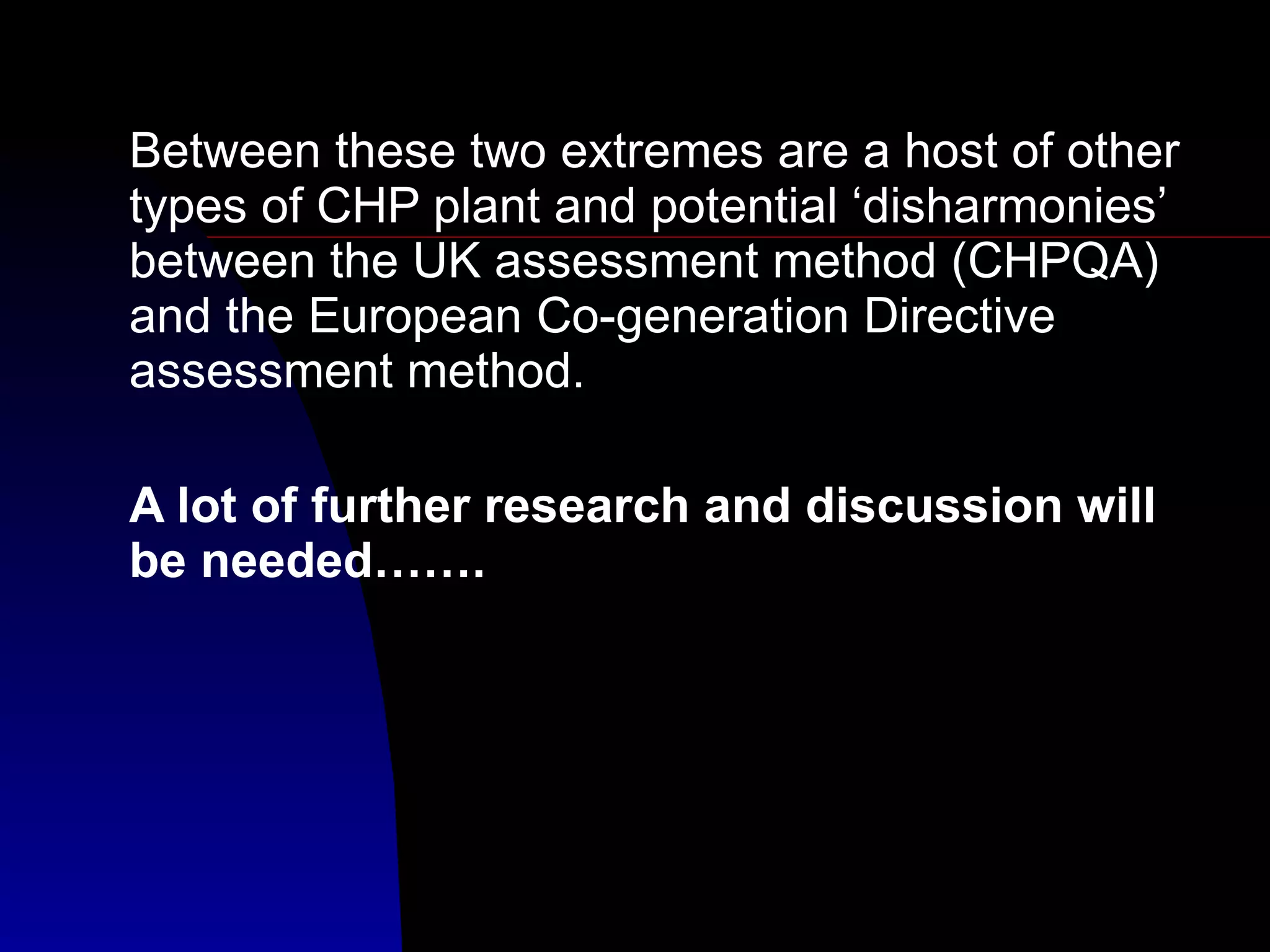 Between these two extremes are a host of other types of CHP plant and potential ‘disharmonies’ between the UK assessment method (CHPQA) and the European Co-generation Directive assessment method. A lot of further research and discussion will be needed……. 