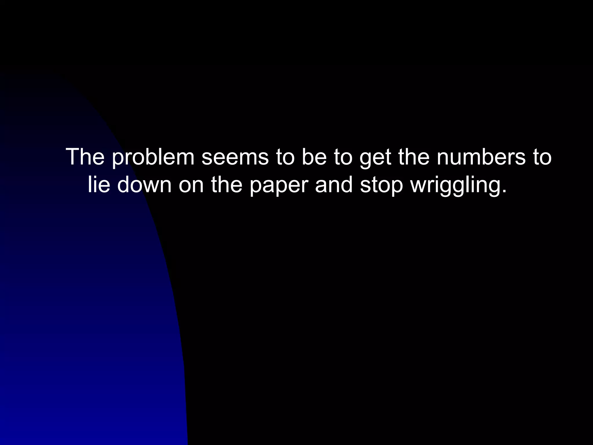 The problem seems to be to get the numbers to lie down on the paper and stop wriggling. 