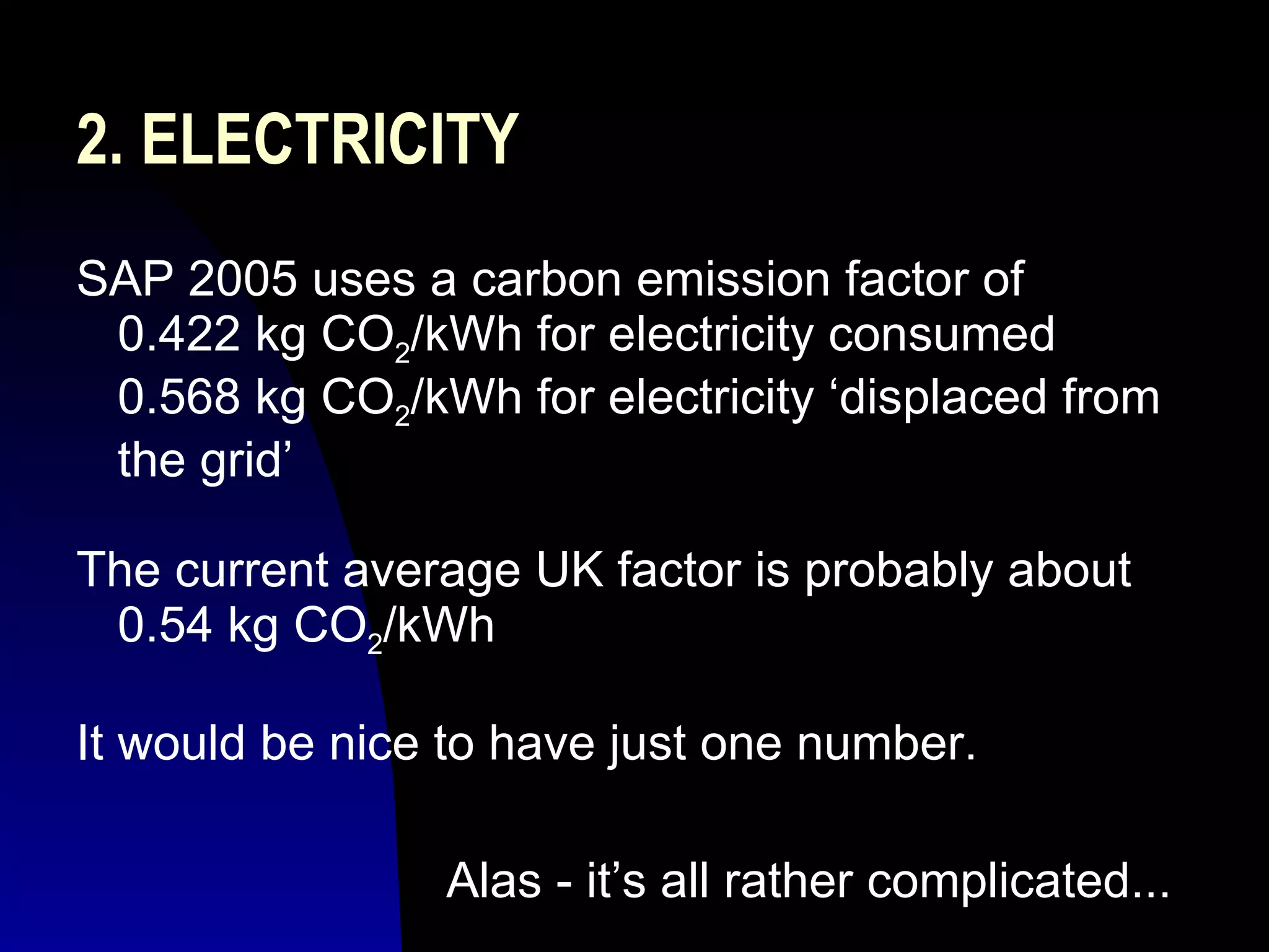 2. ELECTRICITY SAP 2005 uses a carbon emission factor of    0.422 kg CO 2 /kWh for electricity consumed    0.568 kg CO 2 /kWh for electricity ‘displaced from   the grid’ The current average UK factor is probably about   0.54 kg CO 2 /kWh  It would be nice to have just one number. Alas - it’s all rather complicated... 