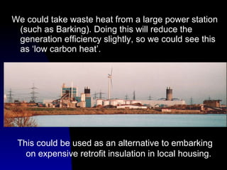 We could take waste heat from a large power station (such as Barking). Doing this will reduce the generation efficiency slightly, so we could see this as ‘low carbon heat’. This could be used as an alternative to embarking on expensive retrofit insulation in local housing. 