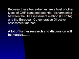 Between these two extremes are a host of other types of CHP plant and potential ‘disharmonies’ between the UK assessment method (CHPQA) and the European Co-generation Directive assessment method. A lot of further research and discussion will be needed……. 