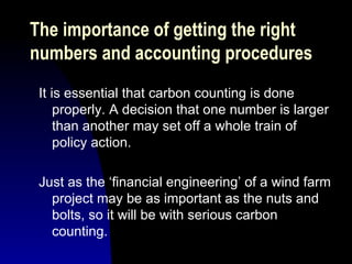 It is essential that carbon counting is done properly. A decision that one number is larger than another may set off a whole train of policy action.  Just as the ‘financial engineering’ of a wind farm project may be as important as the nuts and bolts, so it will be with serious carbon counting. The importance of getting the right  numbers and accounting procedures 