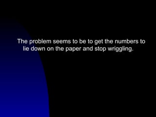 The problem seems to be to get the numbers to lie down on the paper and stop wriggling. 