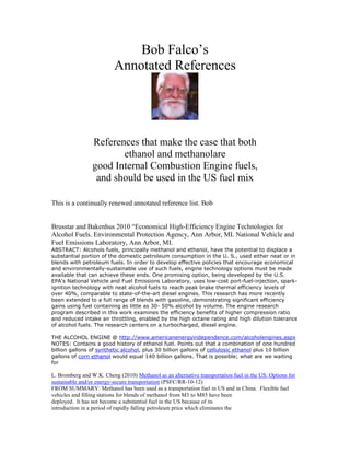 Bob Falco‟s
                          Annotated References




                References that make the case that both
                        ethanol and methanol
              aregood Internal Combustion Engine fuels,
                and should be used in the US fuel mix

This is a continually renewed annotated reference list. Bob


Brusstar and Bakenhus 2010 “Economical High-Efficiency Engine Technologies for
Alcohol Fuels. Environmental Protection Agency, Ann Arbor, MI. National Vehicle and
Fuel Emissions Laboratory, Ann Arbor, MI.
ABSTRACT: Alcohols fuels, principally methanol and ethanol, have the potential to displace a
substantial portion of the domestic petroleum consumption in the U. S., used either neat or in
blends with petroleum fuels. In order to develop effective policies that encourage economical
and environmentally-sustainable use of such fuels, engine technology options must be made
available that can achieve these ends. One promising option, being developed by the U.S.
EPA's National Vehicle and Fuel Emissions Laboratory, uses low-cost port-fuel-injection, spark-
ignition technology with neat alcohol fuels to reach peak brake thermal efficiency levels of
over 40%, comparable to state-of-the-art diesel engines. This research has more recently
been extended to a full range of blends with gasoline, demonstrating significant efficiency
gains using fuel containing as little as 30- 50% alcohol by volume. The engine research
program described in this work examines the efficiency benefits of higher compression ratio
and reduced intake air throttling, enabled by the high octane rating and high dilution tolerance
of alcohol fuels. The research centers on a turbocharged, diesel engine.

THE ALCOHOL ENGINE @ http://www.americanenergyindependence.com/alcoholengines.aspx
NOTES: Contains a good history of ethanol fuel. Points out that a combination of one hundred
billion gallons of synthetic alcohol, plus 30 billion gallons of cellulosic ethanol plus 10 billion
gallons of corn ethanol would equal 140 billion gallons. That is possible; what are we waiting
for

L. Bromberg and W.K. Cheng (2010) Methanol as an alternative transportation fuel in the US: Options for
sustainable and/or energy-secure transportation (PSFC/RR-10-12)
FROM SUMMARY: Methanol has been used as a transportation fuel in US and in China. Flexible fuel
vehicles and filling stations for blends of methanol from M3 to M85 have been
deployed. It has not become a substantial fuel in the US because of its
introduction in a period of rapidly falling petroleum price which eliminates the
 