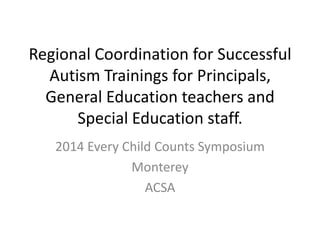 Regional Coordination for Successful
Autism Trainings for Principals,
General Education teachers and
Special Education staff.
2014 Every Child Counts Symposium
Monterey
ACSA

 