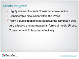 Media Insights: Highly skewed towards Consumer conversation Considerable discussion within the Press From a public relations perspective the campaign was very effective and permeated all forms of media (Press, Consumer and Enterprise) effectively 