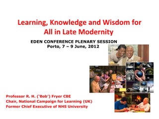 Learning, Knowledge and Wisdom for
            All in Late Modernity
           EDEN CONFERENCE PLENARY SESSION
                 Porto, 7 – 9 June, 2012




Professor R. H. (‘Bob’) Fryer CBE
Chair, National Campaign for Learning (UK)
Former Chief Executive of NHS University
 