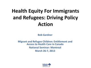 Health Equity For Immigrants
and Refugees: Driving Policy
           Action
                  Bob Gardner

  Migrant and Refugee Children: Entitlement and
         Access to Health Care in Canada
           National Seminar: Montreal
                March 26-7, 2013
 