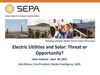 Helping Utilities Make Smart Solar Decisions

Electric Utilities and Solar: Threat or
             Opportunity?
              Solar Institute - April 26, 2011
   Bob Gibson, Vice-President, Market Intelligence, SEPA
 