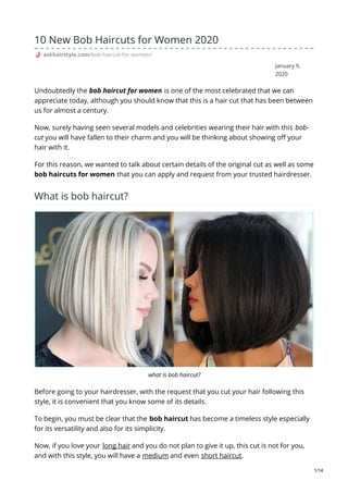 January 9,
2020
10 New Bob Haircuts for Women 2020
askhairstyle.com/bob-haircut-for-women/
Undoubtedly the bob haircut for women is one of the most celebrated that we can
appreciate today, although you should know that this is a hair cut that has been between
us for almost a century.
Now, surely having seen several models and celebrities wearing their hair with this bob-
cut you will have fallen to their charm and you will be thinking about showing off your
hair with it.
For this reason, we wanted to talk about certain details of the original cut as well as some
bob haircuts for women that you can apply and request from your trusted hairdresser.
What is bob haircut?
what is bob haircut?
Before going to your hairdresser, with the request that you cut your hair following this
style, it is convenient that you know some of its details.
To begin, you must be clear that the bob haircut has become a timeless style especially
for its versatility and also for its simplicity.
Now, if you love your long hair and you do not plan to give it up, this cut is not for you,
and with this style, you will have a medium and even short haircut.
1/14
 