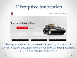 Disruptive Innovation




  Uber app-town cars, taxi Assn tried to stop it, 10 seconds for
driver to accept, passenger rates driver & driver rates passenger,
                 $10 fee if passenger is a no show
 