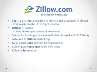 • Top 1, 2 or 3 sites according to Hitwise and ComScore in almost
  every market in the US except Houston
• Ratings of agents
     o Over 70,000 agent reviews by consumers
•   Source for housing articles in Wall Street Journal and USA Today
•   Achieved $1 Billion market cap
•   1/2 of agent leads may not be responded to
•   Zillow gives consumers what they want
•   Zillow is Innovative
 