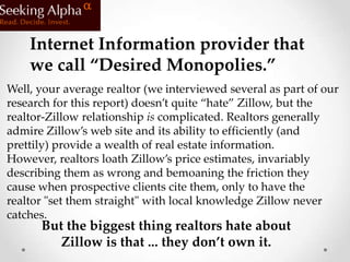 Internet Information provider that
    we call “Desired Monopolies.”
Well, your average realtor (we interviewed several as part of our
research for this report) doesn’t quite “hate” Zillow, but the
realtor-Zillow relationship is complicated. Realtors generally
admire Zillow’s web site and its ability to efficiently (and
prettily) provide a wealth of real estate information.
However, realtors loath Zillow’s price estimates, invariably
describing them as wrong and bemoaning the friction they
cause when prospective clients cite them, only to have the
realtor "set them straight" with local knowledge Zillow never
catches.
      But the biggest thing realtors hate about
         Zillow is that ... they don’t own it.
 