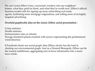 We can’t resist Zillow’s free, voyeuristic window into our neighbors’
homes, what they paid for them, and what they’re worth now. Zillow’s official
business model calls for signing up more subscribing real estate
agents, facilitating more mortgage originations, and selling more of its highly
targeted advertising.

Overlaid graphically data on the classic Zillow aerial presentation :

Crime statistics
Health statistics
Immunization rates at schools
Sewage treatment plants overlaid with arrows representing the predominant
wind direction

If Facebook charts our social graph, then Zillow clearly has the lead in
charting our environmental graph. And as a Desired Monopoly, Zillow can be
the trusted middleman, aggregating nice-to-have information into a must-
have whole.
 