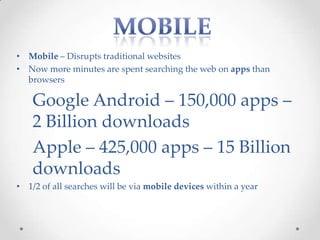 • Mobile – Disrupts traditional websites
• Now more minutes are spent searching the web on apps than
  browsers

    Google Android – 150,000 apps –
    2 Billion downloads
    Apple – 425,000 apps – 15 Billion
    downloads
• 1/2 of all searches will be via mobile devices within a year
 