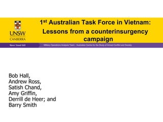 1st Australian Task Force in Vietnam:
              Lessons from a counterinsurgency
                             campaign
              Military Operations Analysis Team - Australian Centre for the Study of Armed Conflict and Society




Bob Hall,
Andrew Ross,
Satish Chand,
Amy Griffin,
Derrill de Heer; and
Barry Smith
 