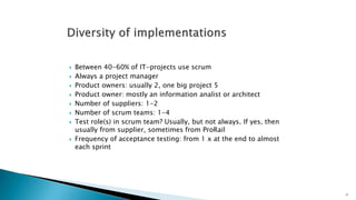  Between 40-60% of IT-projects use scrum 
 Always a project manager 
 Product owners: usually 2, one big project 5 
 Product owner: mostly an information analist or architect 
 Number of suppliers: 1-2 
 Number of scrum teams: 1-4 
 Test role(s) in scrum team? Usually, but not always. If yes, then 
usually from supplier, sometimes from ProRail 
 Frequency of acceptance testing: from 1 x at the end to almost 
each sprint 
27 
