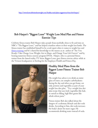 http://www.howcelebritiesloseweight.com/healthy-meal-plans-suggestions-from-bob-harper/




   Bob Harper’s “Biggest Loser” Weight Loss Meal Plan and Fitness
                            Exercise Tips
Celebrity fitness trainer Bob Harper takes people from morbidly obese to fit and trim on
NBC’s ”The Biggest Loser,” and has helped countless others in their weight loss battle. The
fitness trainer has established himself to be a real expert when it comes to weight loss and
fitness training and he’s shared his knowledge to the masses as an author of “Are You
Ready!: Take Charge, Lose Weight, Get in Shape, and Change Your Life Forever” and by
hosting numerous fitness exercise program DVDs. Harper, who is a personal fitness
trainer from the famed reality TV show, Biggest Loser, gave fitness exercise advice while at
the Verizon headquarters in Sterling for the Employee Health and Fitness Day.

                                                   Healthy Meal Plans from the
                                                   Biggest Loser Fitness Trainer Bob
                                                   Harper
                                                   His weight loss advice is to drink an entire
                                                   glass of water, eat complex carbohydrates
                                                   during the day and when you get home, eat
                                                   only proteins and vegetables as part of your
                                                   weight loss diet plan. “Try a weight loss diet
                                                   plan recipe that uses leafy vegetables like kale,
                                                   or switch to filling, high fiber grains like
                                                   whole-wheat pasta.”

                                                   Fitness trainer Bob also talked about the
                                                   dangers of a sedentary lifestyle and diet soda
                                                   drinks. According to him, diet soda increases
                                                   the body’s desire for more sugar. He
                                                   recommends drinking water instead of soda.
 