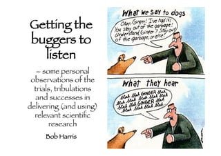 Getting the
buggers to
listen

– some personal
observations of the
trials, tribulations
and successes in
delivering (and using)
relevant scientiﬁc
research

Bob Harris

 