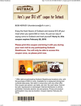 Outback Steakhouse                                        http://72.236.166.103/OBS/20100217_Coupon.aspx?E=0x2ADE5B68D...




                     BOB HERVEY (thundercove@cfl.rr.com ),

                     Enjoy the fresh flavors of Outback and receive $10 off your
                     meal when you spend $50 or more. It’s just our way of
                     saying come to Outback and treat yourself! Hurry in; this
                     coupon expires February 28, 2010.

                     Please print this coupon and bring it with you during
                     your next visit to any participating Outback
                     Steakhouse. You will only be able to access this
                     coupon once, so please print now.




                     * Offer valid at participating Outback Steakhouse locations only, with
                     the purchase of $50 or more. Available for in-restaurant dining and
                     curbside take-away. Not valid in conjunction wtih any other offer.
                     One coupon per person, per table, per visit. No cash value. Cannot
                     be sold, reproduced or exchanged. Internet distribution is strictly
                     prohibited. Excludes alcohol, tax and gratuity. Prices and product
                     participation may vary by location. Coupon expires February 28,
                     2010.




1 of 2                                                                                                  2/18/2010 8:35 PM
 