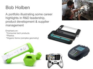 Bob Holben
A portfolio illustrating some career
highlights in R&D leadership,
product development & supplier
management
Emphasis on:
*Consumer tech products
*Plastics
*Organic forms (complex geometry)
 