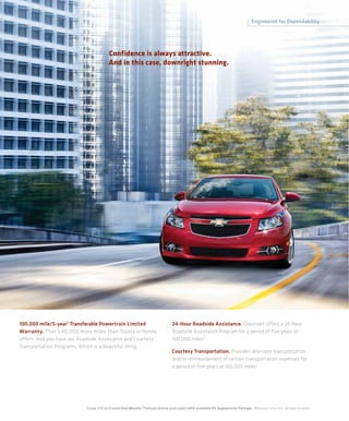 Engineered for Dependability




                                          Confidence is always attractive.
                                          And in this case, downright stunning.




100,000 mile/5-year 1 Transferable Powertrain Limited                               24-Hour Roadside Assistance. Chevrolet offers a 24-hour
Warranty. That’s 40,000 more miles than Toyota or Honda                             Roadside Assistance Program for a period of five years or
offers. And you have our Roadside Assistance and Courtesy                           100,000 miles.1
Transportation Programs, Which is a beautiful thing.
                                                                                    Courtesy Transportation. Provides alternate transportation
                                                                                    and/or reimbursement of certain transportation expenses for
                                                                                    a period of five years or 100,000 miles.1




                            Cruze LTZ in Crystal Red Metallic Tintcoat (extra-cost color) with available RS Appearance Package. 1 Whichever comes first. See dealer for details.
 