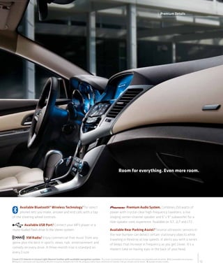 Premium Details




                                                                                                                          Room for everything. Even more room.




     Available Bluetooth® Wireless Technology 1 for select                                                                 Premium Audio System. Combines 250 watts of
     phones lets you make, answer and end calls with a tap                                                      power with crystal-clear high-frequency tweeters, a live
of the steering wheel controls.                                                                                 staging center-channel speaker and 6" x 9" subwoofer for a
                                                                                                                nine-speaker sonic experience. Available on 1LT, 2LT and LTZ.
        Available USB Port.2 Connect your MP3 player or a
music-loaded flash drive to the stereo system.                                                                  Available Rear Parking Assist.4 Several ultrasonic sensors in
                                                                                                                the rear bumper can detect certain stationary objects while
         XM Radio.3 Enjoy commercial-free music from any
                                                                                                                traveling in Reverse at low speeds. It alerts you with a series
genre plus the best in sports, news, talk, entertainment and                                                    of beeps that increase in frequency as you get closer. It’s a
comedy on every drive. A three-month trial is standard on                                                       modern take on having eyes in the back of your head.
every Cruze.
Cruze LTZ interior in Cocoa/Light Neutral leather with available navigation system. 1 Go to gm.com/bluetooth to find out which phones are compatible with the vehicle. 2 Not compatible with all devices.
3 Requires a subscription sold separately by XM after trial period. Available only in the 48 contiguous United States and Distric t of Columbia. Visit gm.xmradio.com for details. 4 Available on select models.   13
 