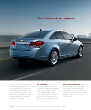 It’s fun to drive. Especially past the gas pump.




Usually “fun to drive” and “fuel-efficient”     Ride and Handling. A European                   Two Six-Speed Transmissions. Unlike
don’t share the same sentence. Cruze            race-bred compound crank Z-link                 most compacts, Cruze offers both
is here to change that. Cruze was               suspension2 prevents lateral movement           manual and automatic six-speed
engineered for exceptional ride and             of the axle to increase stability.              transmissions. Cruze also offers two
handling every bit as much as it was            Combined with rack-mounted                      choices of efficient engines — starting
engineered for tremendous efficiency —          electric power steering, Cruze lives            with a standard 138-hp 1.8L DOHC
offering a standard fuel economy of             up to its name, offering a smooth,              four-cylinder.
26 MPG city, 36 highway.1                       agile ride with responsive steering.




   Visit chevy.com/cruze to see how advanced powertrain technology gives Cruze exceptional efficiency.
 