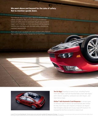 We went above and beyond for the sake of safety.
Not to mention upside down.


Five-mile-per-hour bumper tests. Head-on collisions. Even
rollover simulations. We put Cruze through an extensive
battery of safety tests because even though most accidents
happen out of the blue, we think you should still be prepared.
And the more testing we did, the more safety solutions our
engineers came up with.

That’s why Cruze is equipped with more standard safety features
than a 2010 Toyota Corolla, Honda Civic or Ford Focus.




                                                                                                             Ten Air Bags.1 Standard on every Cruze, including frontal,
                                                                                                             front side-impact, roof rail-mounted head-curtain side-impact
                                                                                                             with rollover capability, outboard rear side-impact, and
                                                                                                             new knee air bags.

                                                                                                             OnStar®2 with Automatic Crash Response. In certain types
                                                                                                             of collisions, built-in sensors can automatically alert OnStar
                                                                                                             for help. Even if you can’t respond, an Advisor can request
                                                                                                             that emergency help be sent to your exact GPS location. It’s
                                                                                                             standard for the first six months in every Cruze.

Cruze LTZ in Crystal Red Metallic Tintcoat (extra-cost color) with available RS Appearance Package. 1 Air bag inflation can cause severe injury or death to anyone too close to the bag when it deploys. Be sure
every occupant is properly restrained. 2 Visit onstar.com for details and system limitations. 3 Excludes spare tire. 4 EPA estimated 26 MPG city/36 highway.
 